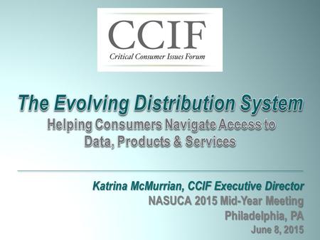 Katrina McMurrian, CCIF Executive Director NASUCA 2015 Mid-Year Meeting Philadelphia, PA June 8, 2015 The Evolving Distribution System Helping Consumers.