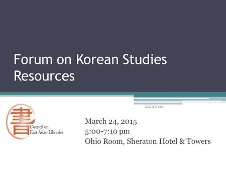 Forum on Korean Studies Resources March 24, 2015 5:00-7:10 pm Ohio Room, Sheraton Hotel & Towers CEAL CKM 2015.