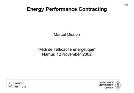 ENERGY INSTITUTE KATHOLIEKE UNIVERSITEIT LEUVEN 1/16 Energy Performance Contracting Marcel Didden “Midi de l’éfficacité énergétique” Namur, 12 November.