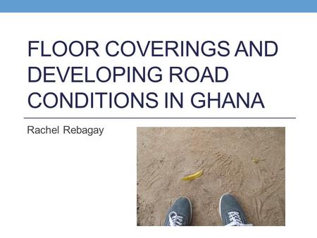 FLOOR COVERINGS AND DEVELOPING ROAD CONDITIONS IN GHANA Rachel Rebagay.