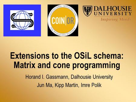 Extensions to the OSiL schema: Matrix and cone programming Horand I. Gassmann, Dalhousie University Jun Ma, Kipp Martin, Imre Polik.