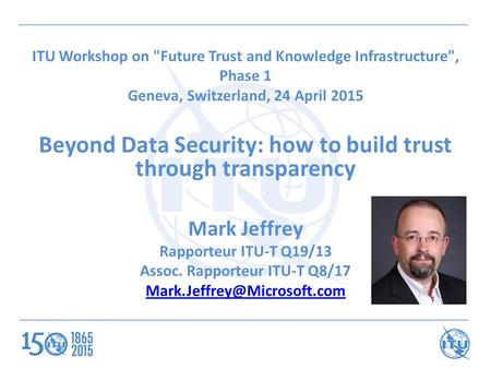 ITU Workshop on Future Trust and Knowledge Infrastructure, Phase 1 Geneva, Switzerland, 24 April 2015 Beyond Data Security: how to build trust through.