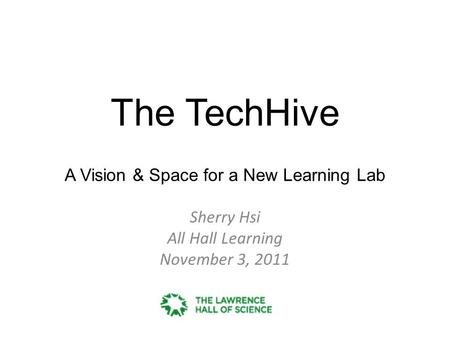 The TechHive A Vision & Space for a New Learning Lab Sherry Hsi All Hall Learning November 3, 2011.