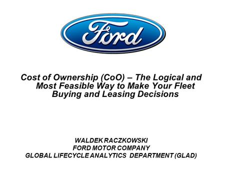 Cost of Ownership (CoO) – The Logical and Most Feasible Way to Make Your Fleet Buying and Leasing Decisions WALDEK RACZKOWSKI FORD MOTOR COMPANY GLOBAL.