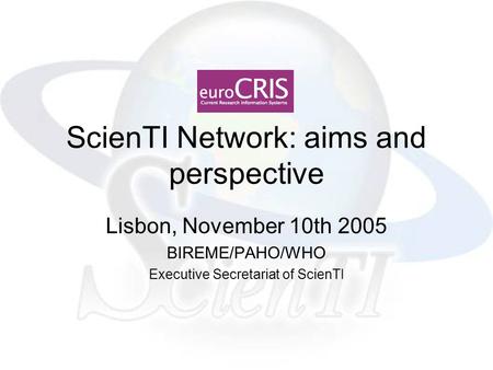 ScienTI Network: aims and perspective Lisbon, November 10th 2005 BIREME/PAHO/WHO Executive Secretariat of ScienTI.