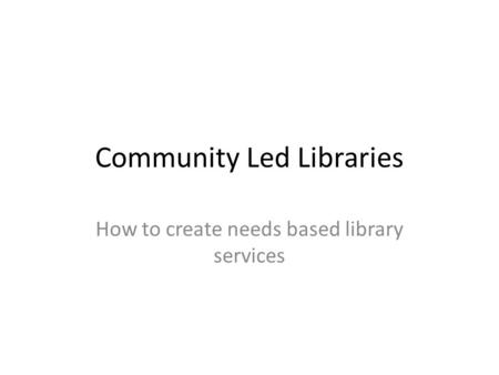 Community Led Libraries How to create needs based library services.