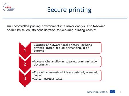 Www.enisa.europa.eu 1 Secure printing An uncontrolled printing environment is a major danger. The following should be taken into consideration for securing.