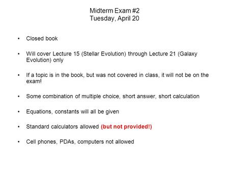 Midterm Exam #2 Tuesday, April 20 Closed book Will cover Lecture 15 (Stellar Evolution) through Lecture 21 (Galaxy Evolution) only If a topic is in the.