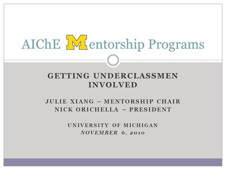 GETTING UNDERCLASSMEN INVOLVED JULIE XIANG – MENTORSHIP CHAIR NICK ORICHELLA – PRESIDENT UNIVERSITY OF MICHIGAN NOVEMBER 6, 2010 AIChE entorship Programs.