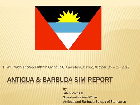 TFWG Workshop & Planning Meeting, Querétaro, Mexico, October 15 – 17, 2012 by Alan Michael Standardization Officer Antigua and Barbuda Bureau of Standards.