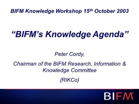 BIFM Knowledge Workshop 15 th October 2003 “BIFM’s Knowledge Agenda” Peter Cordy, Chairman of the BIFM Research, Information & Knowledge Committee {RIKCo}