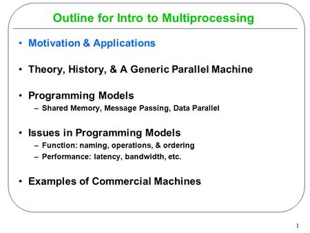 1 Outline for Intro to Multiprocessing Motivation & Applications Theory, History, & A Generic Parallel Machine Programming Models –Shared Memory, Message.