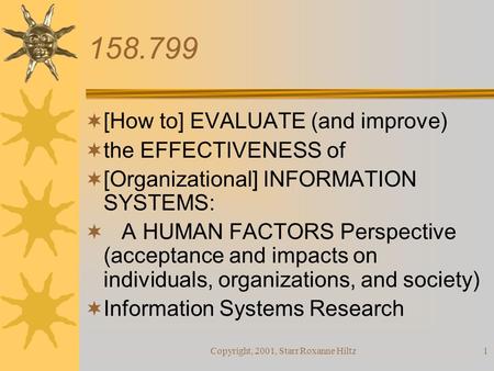 Copyright, 2001, Starr Roxanne Hiltz1 158.799  [How to] EVALUATE (and improve)  the EFFECTIVENESS of  [Organizational] INFORMATION SYSTEMS:  A HUMAN.