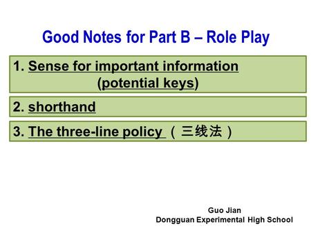 1. Sense for important information (potential keys) 2. shorthand 3. The three-line policy （三线法） Good Notes for Part B – Role Play Guo Jian Dongguan Experimental.