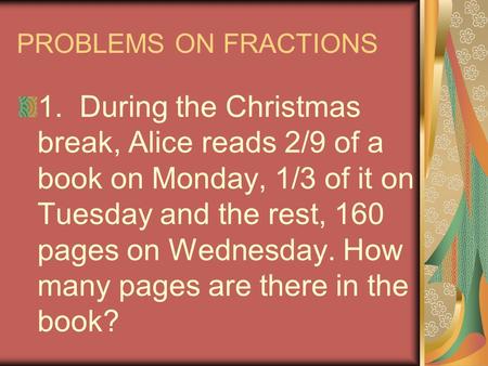 PROBLEMS ON FRACTIONS 1. During the Christmas break, Alice reads 2/9 of a book on Monday, 1/3 of it on Tuesday and the rest, 160 pages on Wednesday. How.