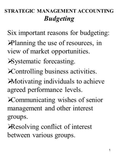 1 STRATEGIC MANAGEMENT ACCOUNTING Budgeting Six important reasons for budgeting:  Planning the use of resources, in view of market opportunities.  Systematic.