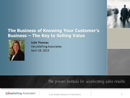 The Business of Knowing Your Customer’s Business – The Key to Selling Value Julie Thomas ValueSelling Associates April 19, 2013 © 2013 ValueSelling Associates.