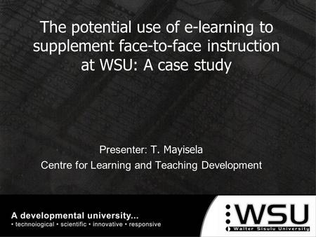 The potential use of e-learning to supplement face-to-face instruction at WSU: A case study Presenter: T. Mayisela Centre for Learning and Teaching Development.