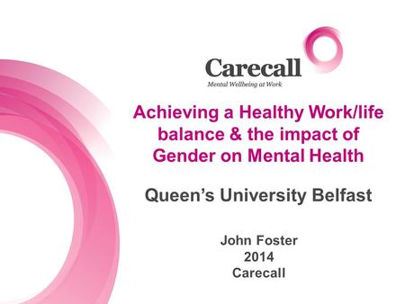 Achieving a Healthy Work/life balance & the impact of Gender on Mental Health John Foster 2014 Carecall Queen’s University Belfast.