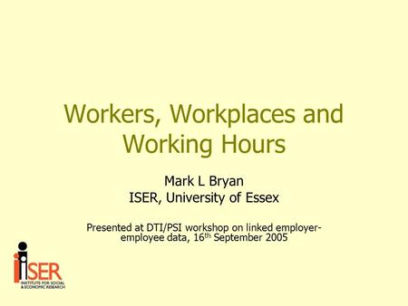 Workers, Workplaces and Working Hours Mark L Bryan ISER, University of Essex Presented at DTI/PSI workshop on linked employer- employee data, 16 th September.