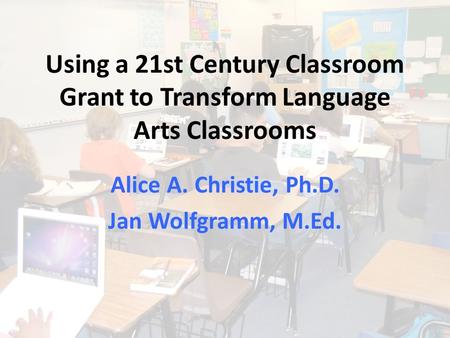 Using a 21st Century Classroom Grant to Transform Language Arts Classrooms Alice A. Christie, Ph.D. Jan Wolfgramm, M.Ed.