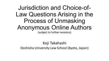 Jurisdiction and Choice-of- Law Questions Arising in the Process of Unmasking Anonymous Online Authors (subject to further revisions) Koji Takahashi Doshisha.