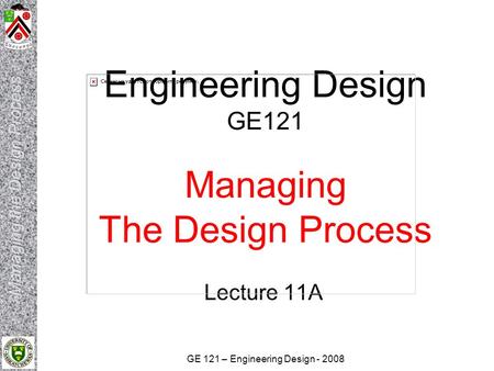 GE 121 – Engineering Design - 2008 Engineering Design GE121 Managing The Design Process Lecture 11A.