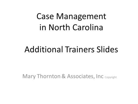 Case Management in North Carolina Additional Trainers Slides Mary Thornton & Associates, Inc Copyright.