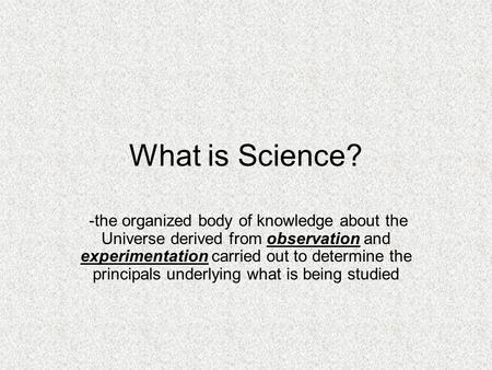 What is Science? -the organized body of knowledge about the Universe derived from observation and experimentation carried out to determine the principals.