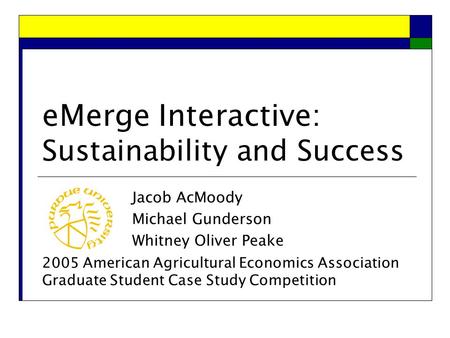 eMerge Interactive: Sustainability and Success Jacob AcMoody Michael Gunderson Whitney Oliver Peake 2005 American Agricultural Economics Association Graduate.