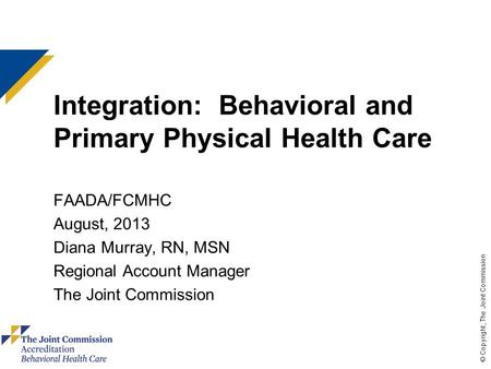 © Copyright, The Joint Commission Integration: Behavioral and Primary Physical Health Care FAADA/FCMHC August, 2013 Diana Murray, RN, MSN Regional Account.