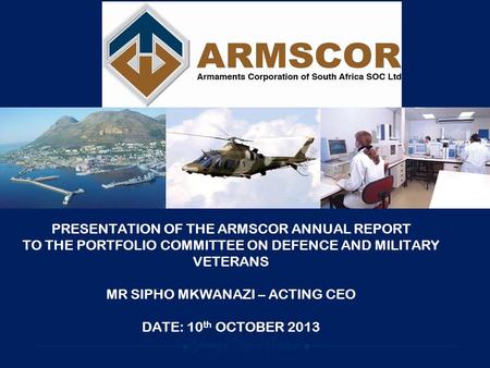 PRESENTATION OF THE ARMSCOR ANNUAL REPORT TO THE PORTFOLIO COMMITTEE ON DEFENCE AND MILITARY VETERANS MR SIPHO MKWANAZI – ACTING CEO DATE: 10 th OCTOBER.