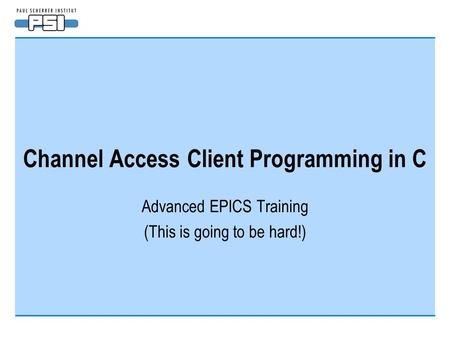 Channel Access Client Programming in C Advanced EPICS Training (This is going to be hard!)