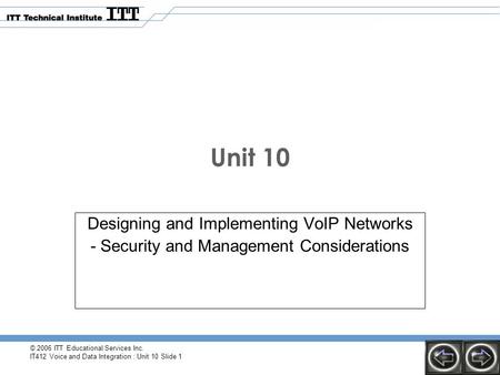 © 2006 ITT Educational Services Inc. IT412 Voice and Data Integration : Unit 10 Slide 1 Unit 10 Designing and Implementing VoIP Networks - Security and.