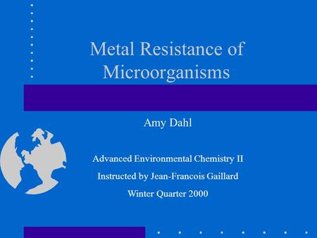 Metal Resistance of Microorganisms Amy Dahl Advanced Environmental Chemistry II Instructed by Jean-Francois Gaillard Winter Quarter 2000.