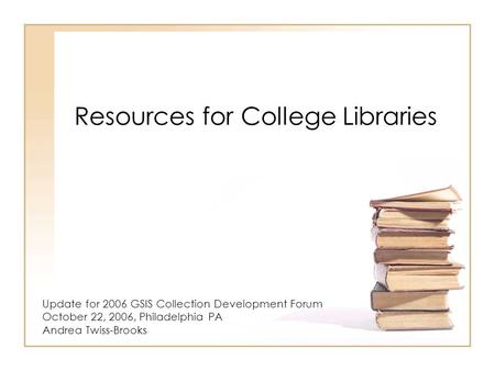 Resources for College Libraries Update for 2006 GSIS Collection Development Forum October 22, 2006, Philadelphia PA Andrea Twiss-Brooks.