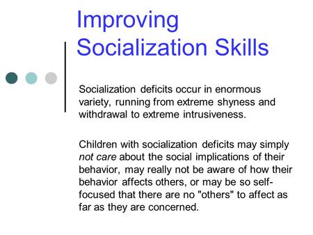 Improving Socialization Skills Socialization deficits occur in enormous variety, running from extreme shyness and withdrawal to extreme intrusiveness.