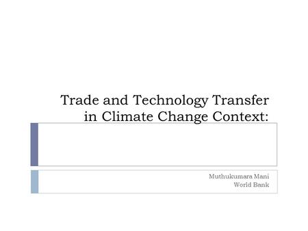 Trade and Technology Transfer in Climate Change Context: Muthukumara Mani World Bank.