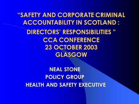 “SAFETY AND CORPORATE CRIMINAL ACCOUNTABILITY IN SCOTLAND : DIRECTORS’ RESPONSIBILITIES ” CCA CONFERENCE 23 OCTOBER 2003 GLASGOW NEAL STONE POLICY GROUP.