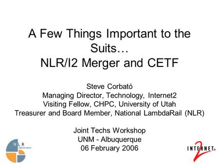 A Few Things Important to the Suits… NLR/I2 Merger and CETF Steve Corbató Managing Director, Technology, Internet2 Visiting Fellow, CHPC, University of.