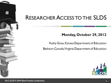 2012 SLDS P-20W Best Practice Conference 1 R ESEARCHER A CCESS TO THE SLDS Monday, October 29, 2012 Kathy Gosa, Kansas Department of Education Bethann.