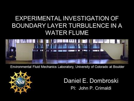 EXPERIMENTAL INVESTIGATION OF BOUNDARY LAYER TURBULENCE IN A WATER FLUME Daniel E. Dombroski PI: John P. Crimaldi Environmental Fluid Mechanics Laboratory,