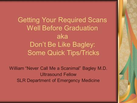 Getting Your Required Scans Well Before Graduation aka Don’t Be Like Bagley: Some Quick Tips/Tricks William “Never Call Me a Scanimal” Bagley M.D. Ultrasound.