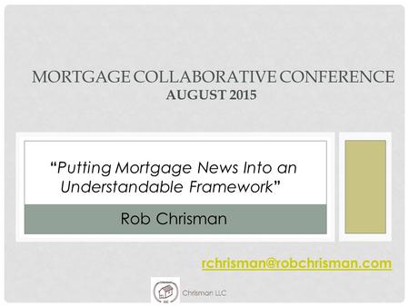 Chrisman LLC MORTGAGE COLLABORATIVE CONFERENCE AUGUST 2015 “ Putting Mortgage News Into an Understandable Framework ” Rob Chrisman.