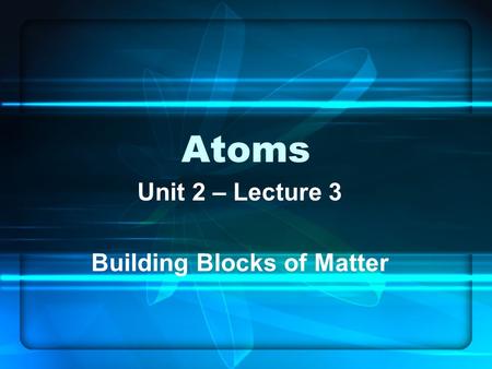 Atoms Unit 2 – Lecture 3 Building Blocks of Matter.