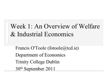 Week 1: An Overview of Welfare & Industrial Economics Francis O'Toole Department of Economics Trinity College Dublin 30 th September 2011.