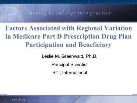 1 Factors Associated with Regional Variation in Medicare Part D Prescription Drug Plan Participation and Beneficiary Leslie M. Greenwald, Ph.D. Principal.