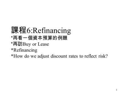 1 課程 6:Refinancing * 再看一個資本預算的例題 * 再訪 Buy or Lease *Refinancing *How do we adjust discount rates to reflect risk?