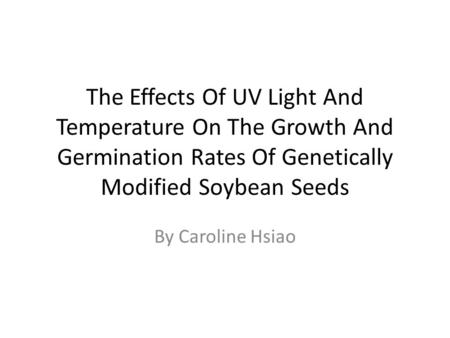 The Effects Of UV Light And Temperature On The Growth And Germination Rates Of Genetically Modified Soybean Seeds By Caroline Hsiao.