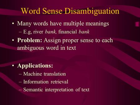 Word Sense Disambiguation Many words have multiple meanings –E.g, river bank, financial bank Problem: Assign proper sense to each ambiguous word in text.